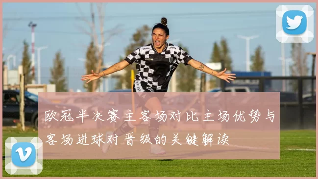 欧冠半决赛主客场对比主场优势与客场进球对晋级的关键解读