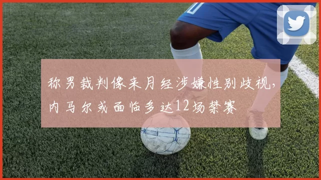 称男裁判像来月经涉嫌性别歧视，内马尔或面临多达12场禁赛