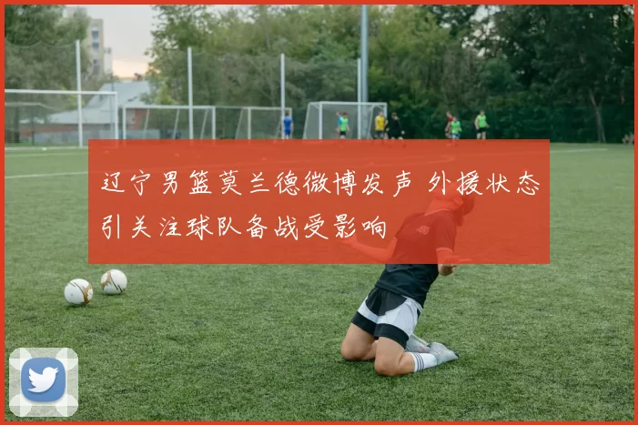 辽宁男篮莫兰德微博发声 外援状态引关注球队备战受影响