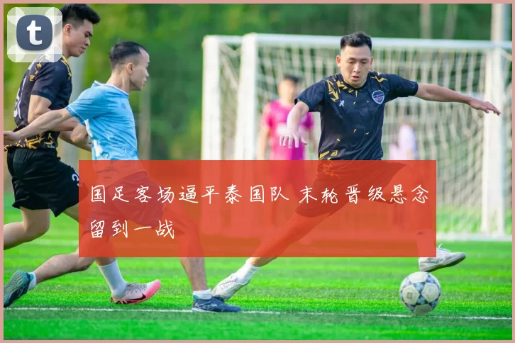 国足客场逼平泰国队 末轮晋级悬念留到一战