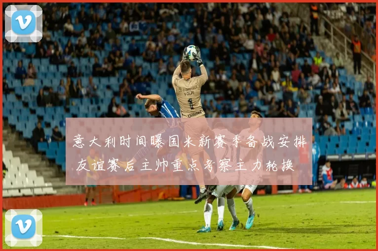 意大利时间曝国米新赛季备战安排 友谊赛后主帅重点考察主力轮换