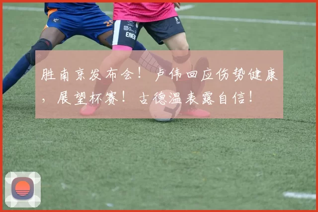胜南京发布会！卢伟回应伤势健康，展望杯赛！古德温表露自信！