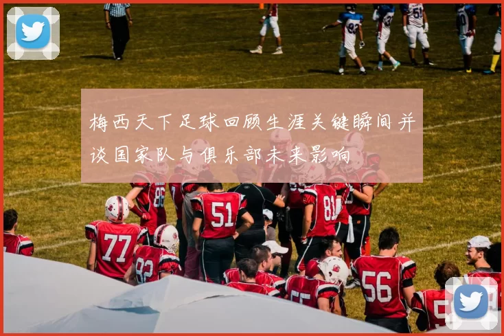 梅西天下足球回顾生涯关键瞬间并谈国家队与俱乐部未来影响