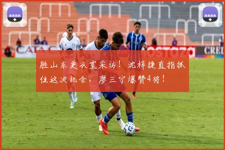 胜山东更衣室采访！沈梓捷直指抓住这次机会，廖三宁爆赞4将！