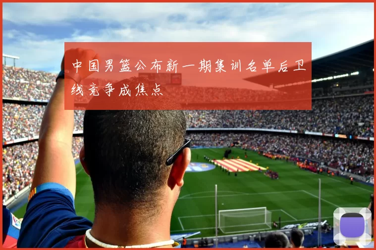 中国男篮公布新一期集训名单后卫线竞争成焦点