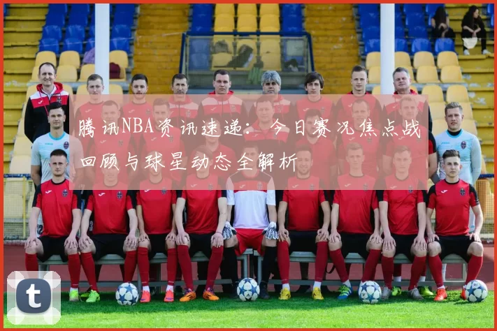 腾讯NBA资讯速递：今日赛况焦点战回顾与球星动态全解析