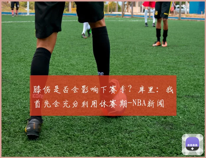 膝伤是否会影响下赛季？库里：我首先会充分利用休赛期-NBA新闻