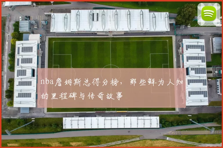 nba詹姆斯总得分榜，那些鲜为人知的里程碑与传奇故事