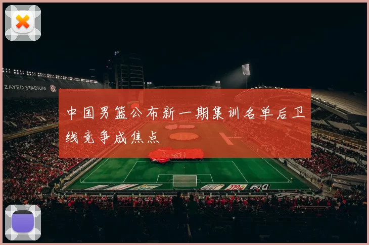 中国男篮公布新一期集训名单后卫线竞争成焦点