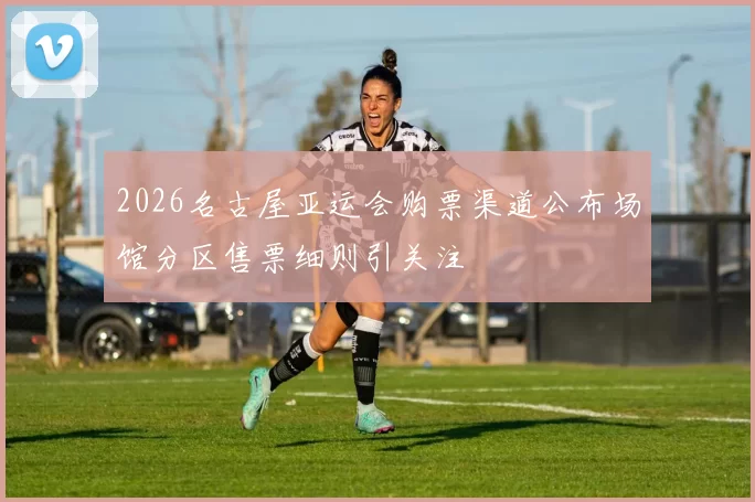 2026名古屋亚运会购票渠道公布场馆分区售票细则引关注