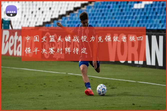 中国女篮关键战役力克强敌晋级四强半决赛对阵待定