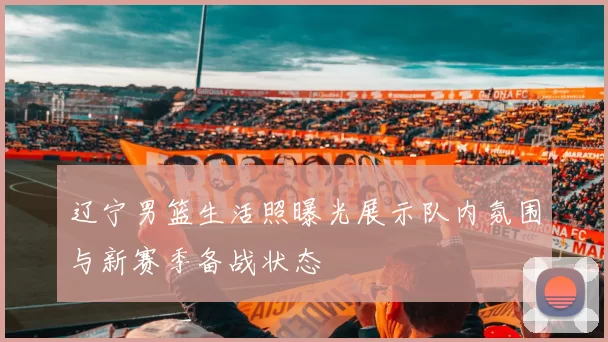 辽宁男篮生活照曝光展示队内氛围与新赛季备战状态