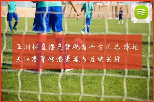 亚洲杯直播免费观看平台汇总 球迷关注赛事转播渠道与后续安排