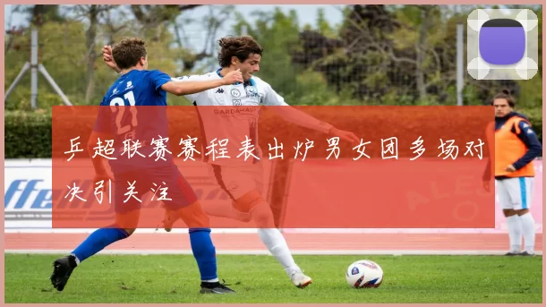 乒超联赛赛程表出炉男女团多场对决引关注