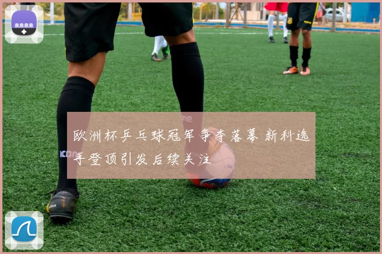 欧洲杯乒乓球冠军争夺落幕 新科选手登顶引发后续关注