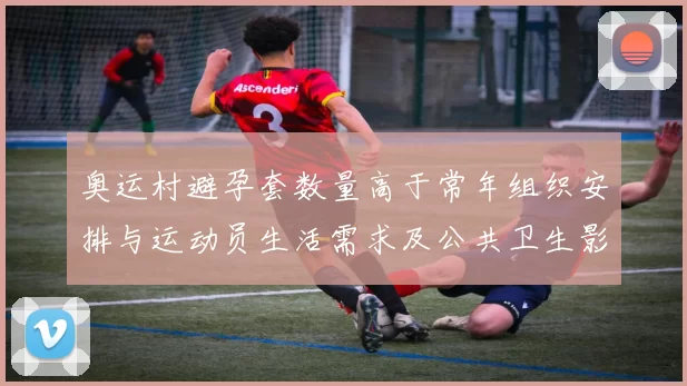 奥运村避孕套数量高于常年组织安排与运动员生活需求及公共卫生影响