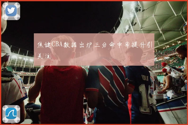 焦健CBA数据出炉三分命中率提升引关注