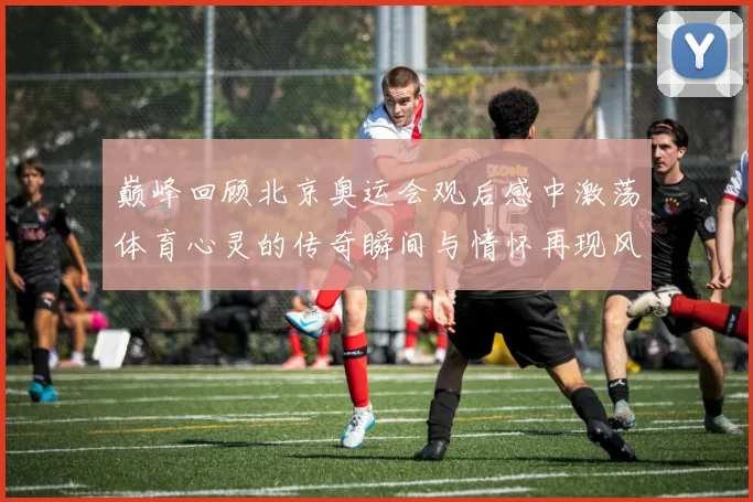 巅峰回顾北京奥运会观后感中激荡体育心灵的传奇瞬间与情怀再现风采