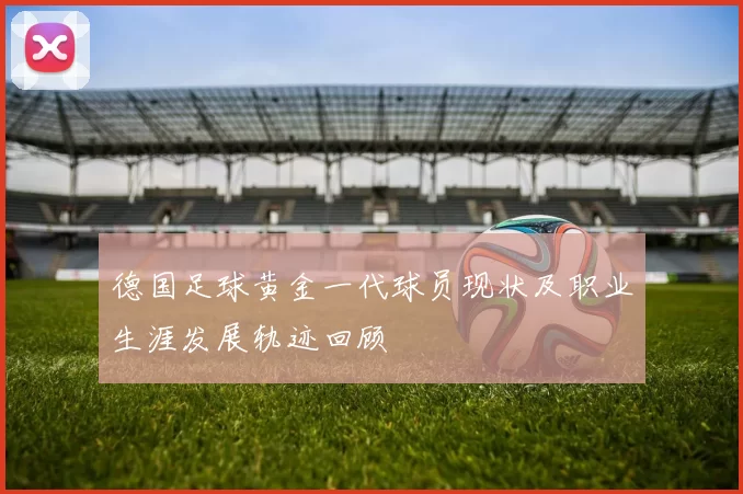 德国足球黄金一代球员现状及职业生涯发展轨迹回顾
