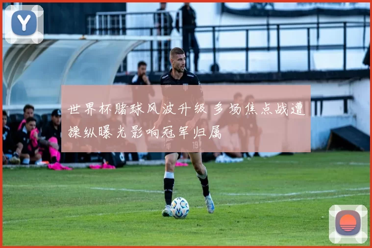 世界杯赌球风波升级 多场焦点战遭操纵曝光影响冠军归属