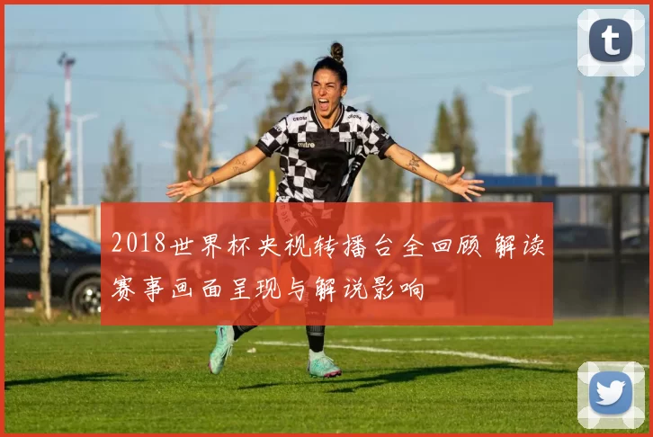 2018世界杯央视转播台全回顾 解读赛事画面呈现与解说影响