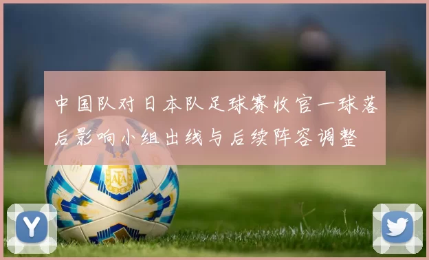 中国队对日本队足球赛收官一球落后影响小组出线与后续阵容调整