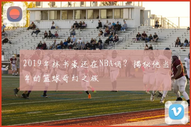 2019年林书豪还在NBA吗？揭秘他当年的篮球奇幻之旅