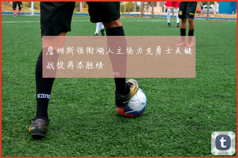 詹姆斯领衔湖人主场力克勇士关键战役再添胜绩