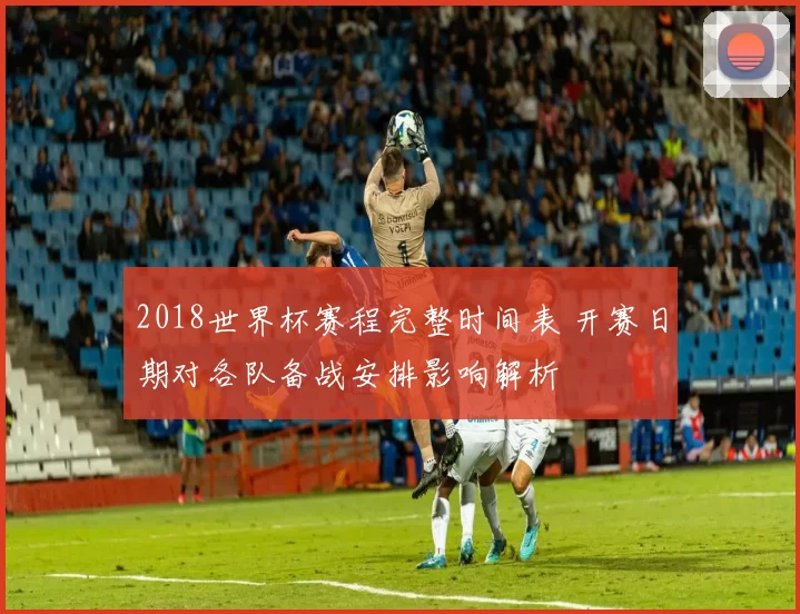 2018世界杯赛程完整时间表 开赛日期对各队备战安排影响解析