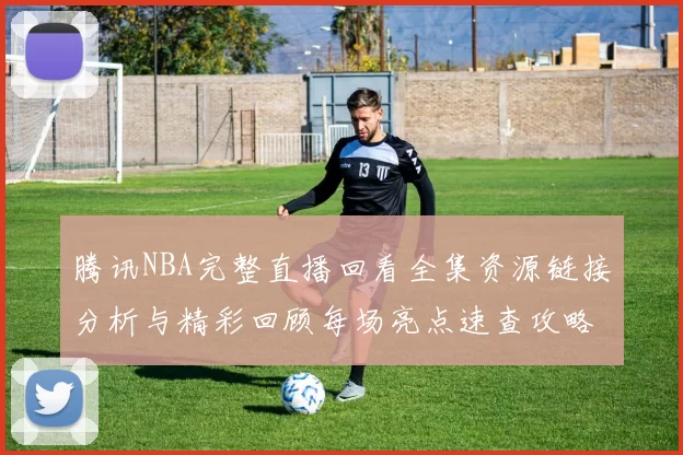 腾讯NBA完整直播回看全集资源链接分析与精彩回顾每场亮点速查攻略更新