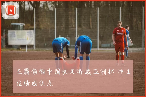 王霜领衔中国女足备战亚洲杯 冲击佳绩成焦点