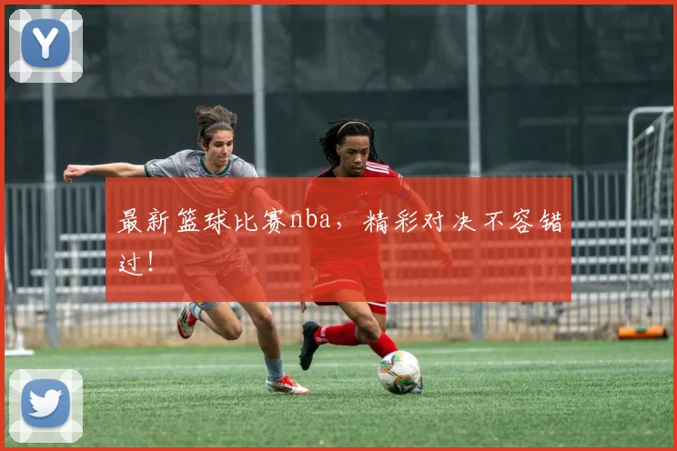 最新篮球比赛nba，精彩对决不容错过！