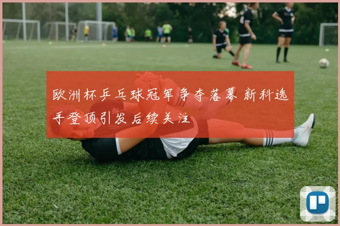 欧洲杯乒乓球冠军争夺落幕 新科选手登顶引发后续关注