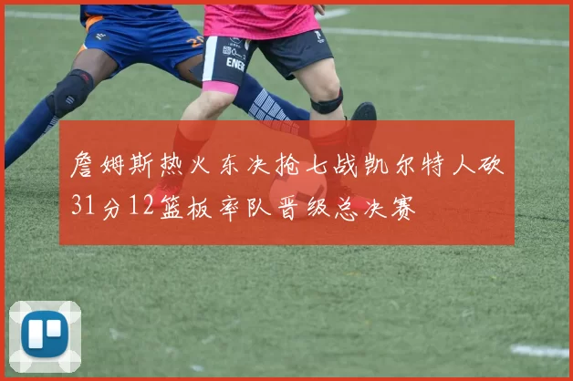 詹姆斯热火东决抢七战凯尔特人砍31分12篮板率队晋级总决赛