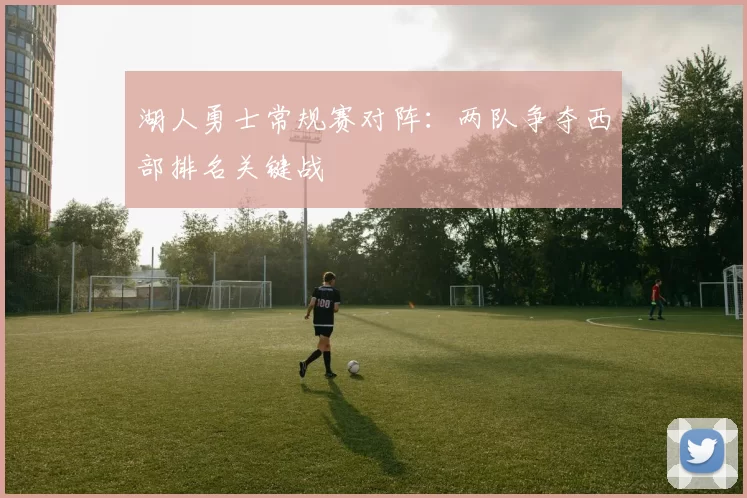 湖人勇士常规赛对阵:两队争夺西部排名关键战
