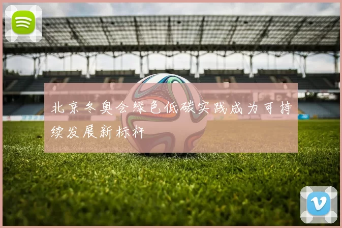 北京冬奥会绿色低碳实践成为可持续发展新标杆