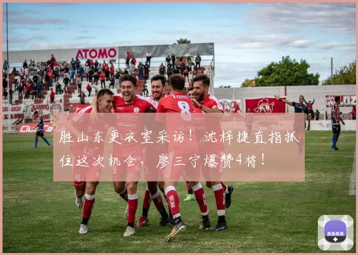 胜山东更衣室采访！沈梓捷直指抓住这次机会，廖三宁爆赞4将！