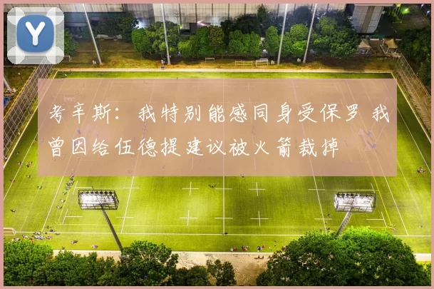 考辛斯：我特别能感同身受保罗 我曾因给伍德提建议被火箭裁掉