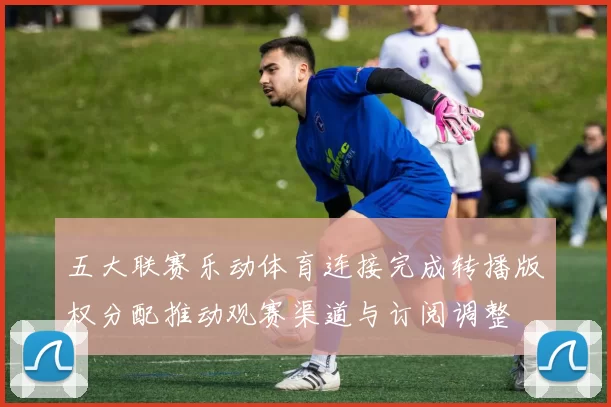 五大联赛乐动体育连接完成转播版权分配推动观赛渠道与订阅调整