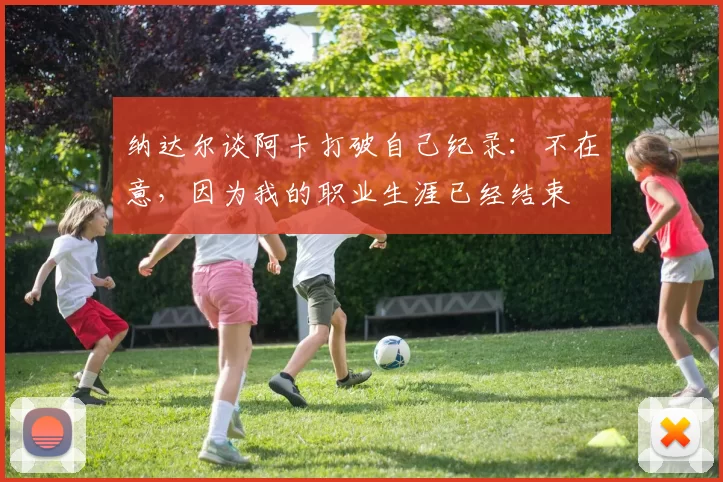 纳达尔谈阿卡打破自己纪录：不在意，因为我的职业生涯已经结束