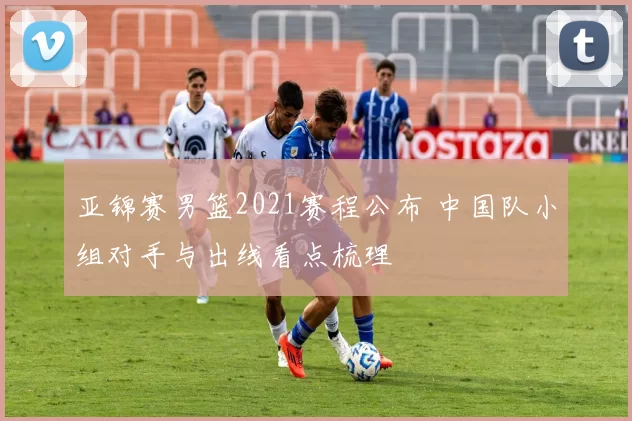 亚锦赛男篮2021赛程公布 中国队小组对手与出线看点梳理