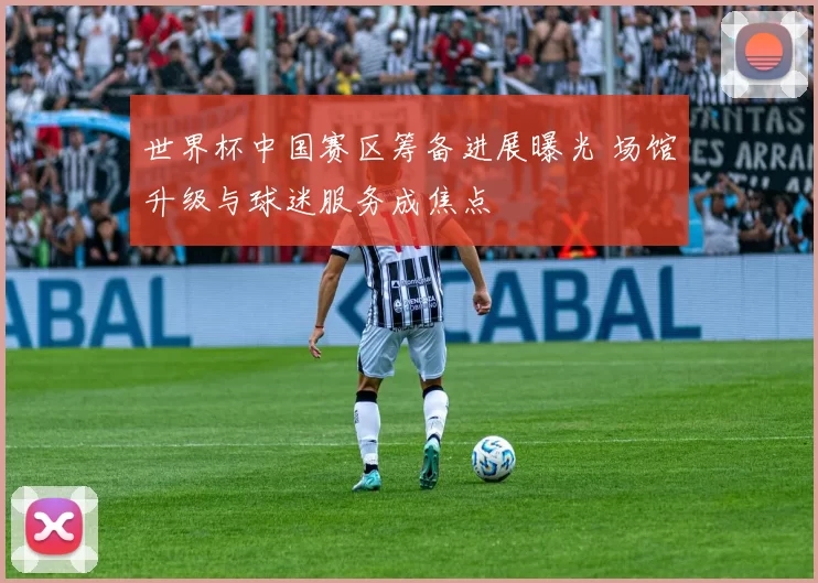 世界杯中国赛区筹备进展曝光 场馆升级与球迷服务成焦点