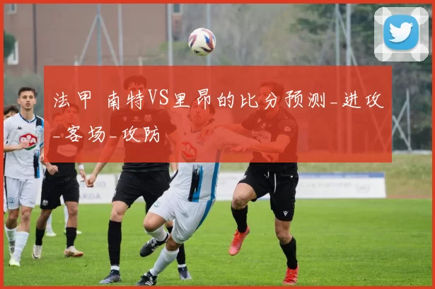 法甲 南特VS里昂的比分预测_进攻_客场_攻防
